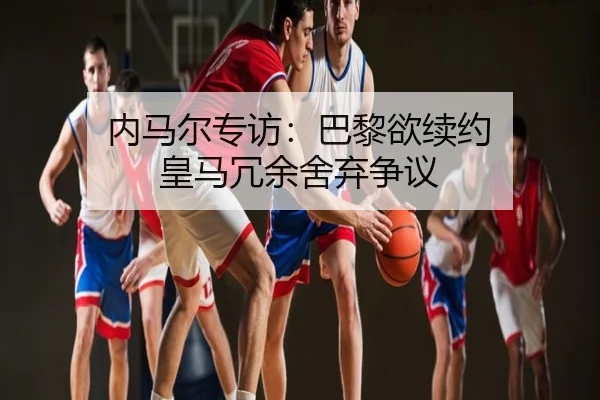 内马尔专访：巴黎欲续约 皇马冗余舍弃争议（chaofangames）